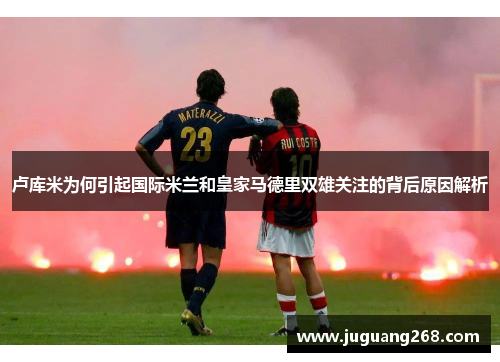 卢库米为何引起国际米兰和皇家马德里双雄关注的背后原因解析