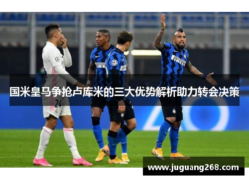 国米皇马争抢卢库米的三大优势解析助力转会决策