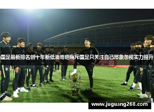 国足最新排名创十年新低潘粤明痛斥国足只关注自己形象忽视实力提升