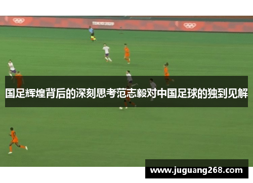 国足辉煌背后的深刻思考范志毅对中国足球的独到见解
