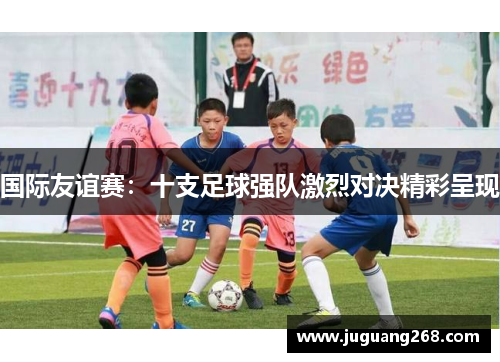 国际友谊赛：十支足球强队激烈对决精彩呈现