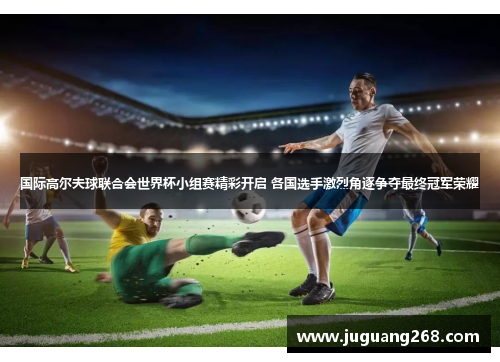 国际高尔夫球联合会世界杯小组赛精彩开启 各国选手激烈角逐争夺最终冠军荣耀